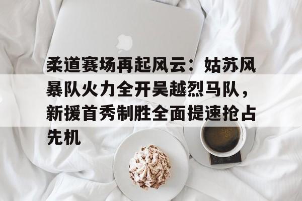 关于柔道赛场再起风云：姑苏风暴队火力全开吴越烈马队，新援首秀制胜全面提速抢占先机的信息星空体育